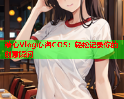 糖心Vlog心海COS:轻松记录你的创意瞬间  第2张 糖心Vlog心海COS:轻松记录你的创意瞬间  第2张