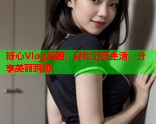 糖心Vlog高跟:轻松记录生活,分享美丽瞬间  第1张 糖心Vlog高跟:轻松记录生活,分享美丽瞬间  第1张