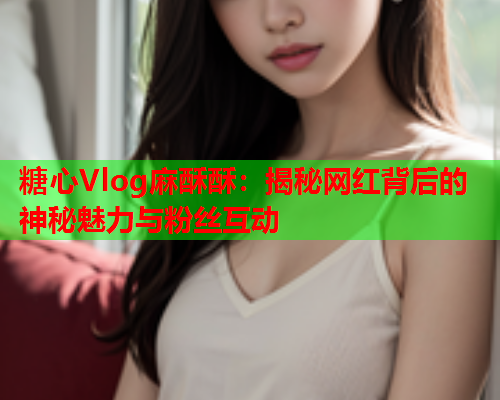 糖心Vlog麻酥酥:揭秘网红背后的神秘魅力与粉丝互动  第1张 糖心Vlog麻酥酥:揭秘网红背后的神秘魅力与粉丝互动  第1张