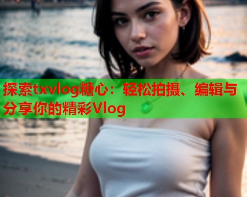 探索txvlog糖心:轻松拍摄、编辑与分享你的精彩Vlog  第1张 探索txvlog糖心:轻松拍摄、编辑与分享你的精彩Vlog  第1张