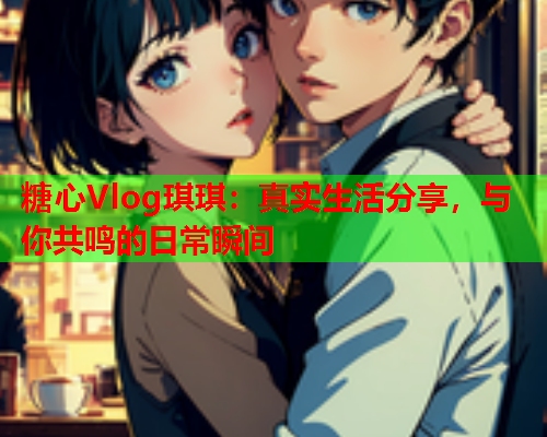 糖心Vlog琪琪:真实生活分享,与你共鸣的日常瞬间  第1张 糖心Vlog琪琪:真实生活分享,与你共鸣的日常瞬间  第1张