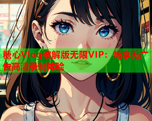 糖心Vlog破解版无限VIP:畅享无广告高清录制体验  第1张 糖心Vlog破解版无限VIP:畅享无广告高清录制体验  第1张