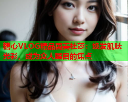 糖心VLOG精品国美杜莎:焕发肌肤光彩,成为众人瞩目的焦点  第1张 糖心VLOG精品国美杜莎:焕发肌肤光彩,成为众人瞩目的焦点  第1张