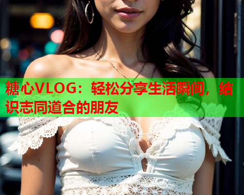 糖心VLOG:轻松分享生活瞬间,结识志同道合的朋友  第1张 糖心VLOG:轻松分享生活瞬间,结识志同道合的朋友  第1张