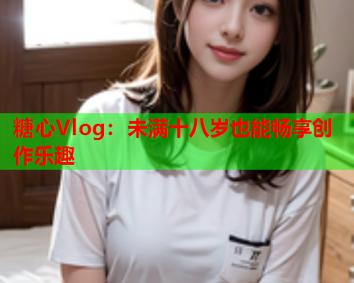 糖心Vlog:未满十八岁也能畅享创作乐趣  第1张 糖心Vlog:未满十八岁也能畅享创作乐趣  第1张