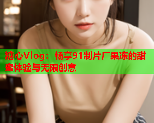 糖心Vlog:畅享91制片厂果冻的甜蜜体验与无限创意  第2张 糖心Vlog:畅享91制片厂果冻的甜蜜体验与无限创意  第2张