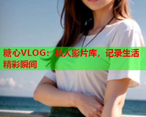 糖心VLOG:私人影片库,记录生活精彩瞬间  第2张 糖心VLOG:私人影片库,记录生活精彩瞬间  第2张