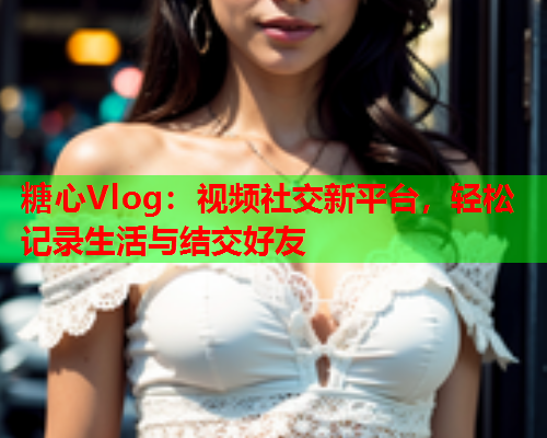 糖心Vlog:视频社交新平台,轻松记录生活与结交好友  第2张 糖心Vlog:视频社交新平台,轻松记录生活与结交好友  第2张
