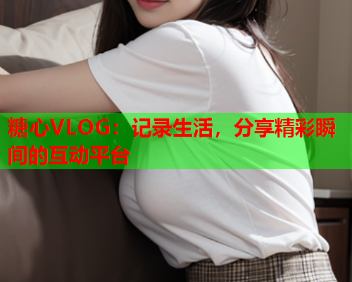 糖心VLOG:记录生活,分享精彩瞬间的互动平台  第2张 糖心VLOG:记录生活,分享精彩瞬间的互动平台  第2张
