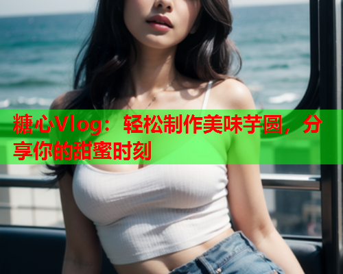 糖心Vlog:轻松制作美味芋圆,分享你的甜蜜时刻  第1张 糖心Vlog:轻松制作美味芋圆,分享你的甜蜜时刻  第1张