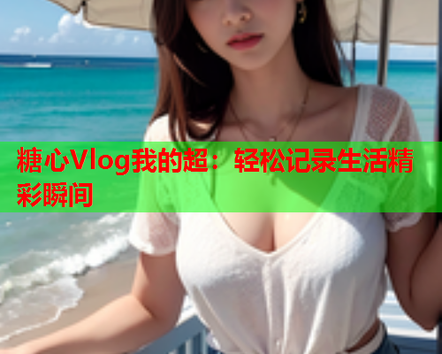 糖心Vlog我的超:轻松记录生活精彩瞬间  第1张 糖心Vlog我的超:轻松记录生活精彩瞬间  第1张