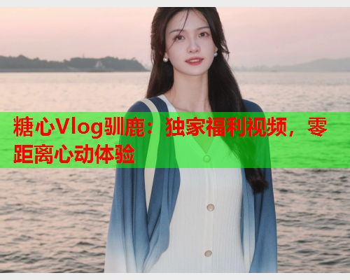 糖心Vlog驯鹿:独家福利视频,零距离心动体验  第1张 糖心Vlog驯鹿:独家福利视频,零距离心动体验  第1张