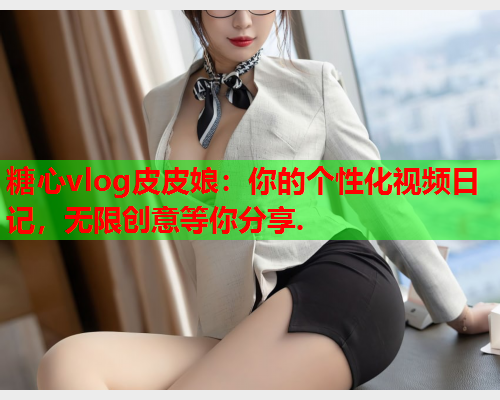 糖心vlog皮皮娘:你的个性化视频日记,无限创意等你分享.  第1张 糖心vlog皮皮娘:你的个性化视频日记,无限创意等你分享.  第1张