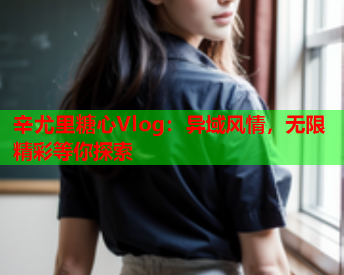辛尤里糖心Vlog:异域风情,无限精彩等你探索  第2张 辛尤里糖心Vlog:异域风情,无限精彩等你探索  第2张