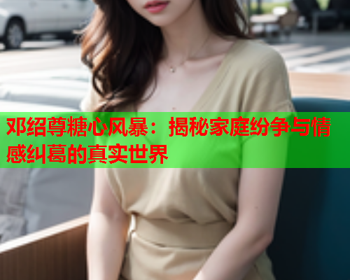 邓绍尊糖心风暴:揭秘家庭纷争与情感纠葛的真实世界  第1张 邓绍尊糖心风暴:揭秘家庭纷争与情感纠葛的真实世界  第1张