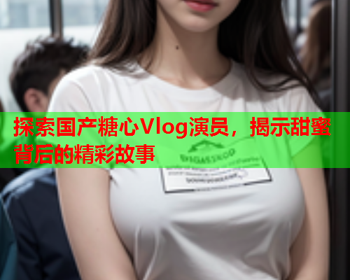 探索国产糖心Vlog演员,揭示甜蜜背后的精彩故事  第1张 探索国产糖心Vlog演员,揭示甜蜜背后的精彩故事  第1张