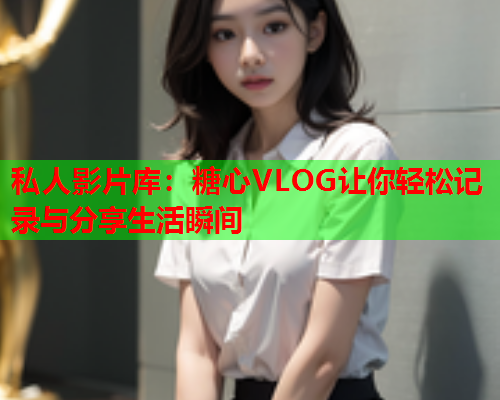 私人影片库:糖心VLOG让你轻松记录与分享生活瞬间  第1张 私人影片库:糖心VLOG让你轻松记录与分享生活瞬间  第1张