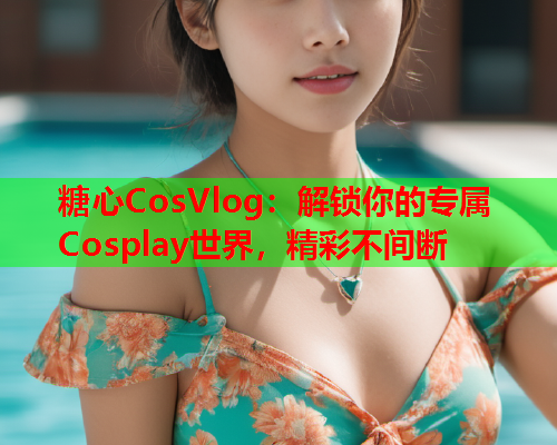 糖心CosVlog:解锁你的专属Cosplay世界,精彩不间断  第1张 糖心CosVlog:解锁你的专属Cosplay世界,精彩不间断  第1张