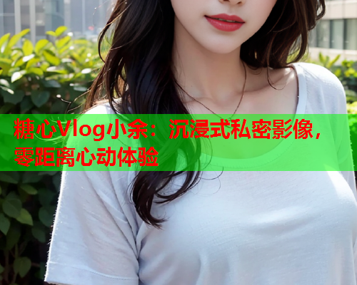 糖心Vlog小余:沉浸式私密影像,零距离心动体验  第1张 糖心Vlog小余:沉浸式私密影像,零距离心动体验  第1张