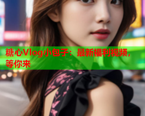 糖心Vlog小包子:最新福利视频,等你来  第1张 糖心Vlog小包子:最新福利视频,等你来  第1张