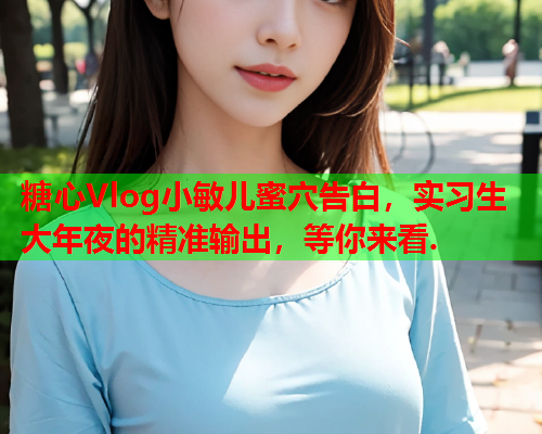 糖心Vlog小敏儿蜜穴告白,实习生大年夜的精准输出,等你来看.  第1张 糖心Vlog小敏儿蜜穴告白,实习生大年夜的精准输出,等你来看.  第1张