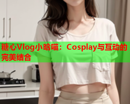 糖心Vlog小晗喵:Cosplay与互动的完美结合  第1张 糖心Vlog小晗喵:Cosplay与互动的完美结合  第1张