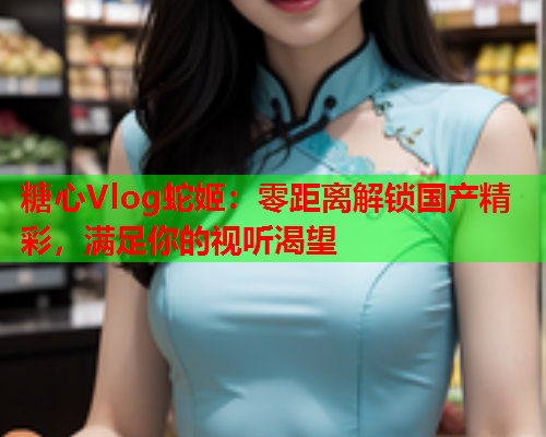 糖心Vlog蛇姬:零距离解锁国产精彩,满足你的视听渴望  第2张 糖心Vlog蛇姬:零距离解锁国产精彩,满足你的视听渴望  第2张