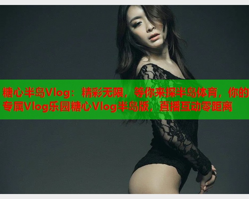 糖心半岛Vlog:精彩无限,等你来探半岛体育,你的专属Vlog乐园糖心Vlog半岛版,直播互动零距离  第2张 糖心半岛Vlog:精彩无限,等你来探半岛体育,你的专属Vlog乐园糖心Vlog半岛版,直播互动零距离  第2张