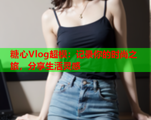 糖心Vlog超模:记录你的时尚之旅,分享生活灵感  第1张 糖心Vlog超模:记录你的时尚之旅,分享生活灵感  第1张